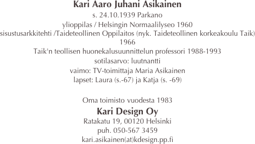 Kari Aaro Juhani Asikainen
s. 24.10.1939 Parkano
ylioppilas / Helsingin Normaalilyseo 1960
sisustusarkkitehti /Taideteollinen Oppilaitos (nyk. Taideteollinen korkeakoulu Taik) 1966
Taik'n teollisen huonekalusuunnittelun professori 1988-1993
sotilasarvo: luutnantti
vaimo: TV-toimittaja Maria Asikainen
lapset: Laura (s.-67) ja Katja (s. -69)

Oma toimisto vuodesta 1983
Kari Design Oy
Ratakatu 19, 00120 Helsinki
puh. 050-567 3459
kari.asikainen(at)kdesign.pp.fi