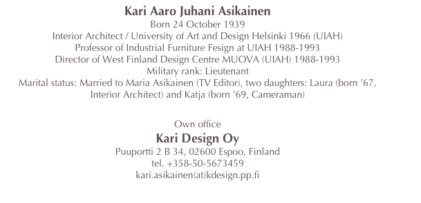 Kari Aaro Juhani Asikainen
Born 24 October 1939
Interior Architect / University of Art and Design Helsinki 1966 (UIAH)
Professor of Industrial Furniture Fesign at UIAH 1988-1993
Director of West Finland Design Centre MUOVA (UIAH) 1988-1993
Military rank: Lieutenant
Marital status: Married to Maria Asikainen (TV Editor), two daughters: Laura (born ’67, Interior Architect) and Katja (born ’69, Cameraman)

Own office 
Kari Design Oy
Puuportti 2 B 34, 02600 Espoo, Finland
tel. +358-50-5673459
kari.asikainen(at)kdesign.pp.fi



